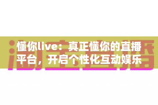 懂你live：真正懂你的直播平台，开启个性化互动娱乐新体验