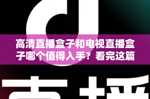 高清直播盒子和电视直播盒子哪个值得入手？看完这篇选购攻略不再纠结