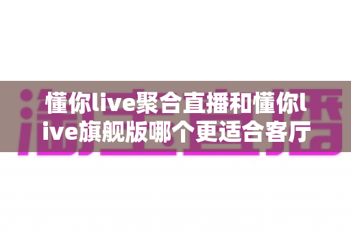 懂你live聚合直播和懂你live旗舰版哪个更适合客厅？2025年最全客厅大屏观影选购指南