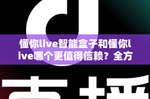 懂你live智能盒子和懂你live哪个更值得信赖？全方位深度对比帮你做出明智选择