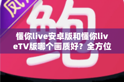 懂你live安卓版和懂你liveTV版哪个画质好？全方位深度对比分析与选购指南