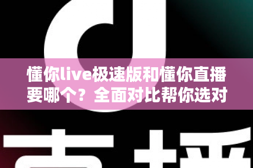 懂你live极速版和懂你直播要哪个？全面对比帮你选对版本不踩坑