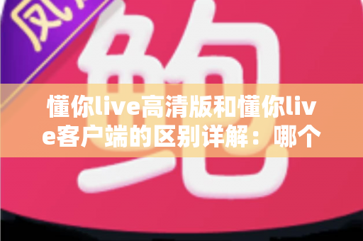 懂你live高清版和懂你live客户端的区别详解：哪个版本更适合你？