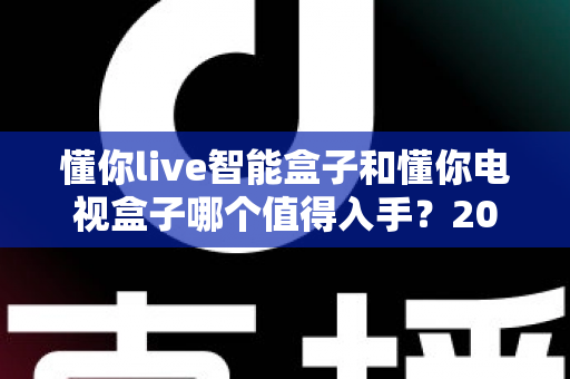 懂你live智能盒子和懂你电视盒子哪个值得入手？2025最全深度对比选购指南一次看懂