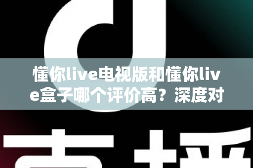 懂你live电视版和懂你live盒子哪个评价高？深度对比评测帮你选对不踩坑