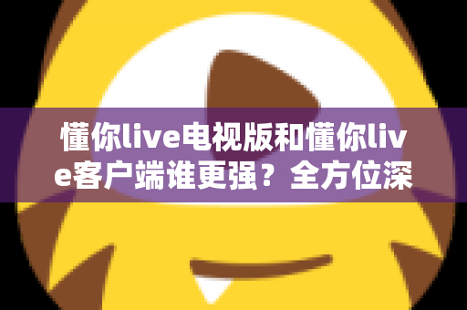 懂你live电视版和懂你live客户端谁更强？全方位深度对比帮你选出最佳观看方案
