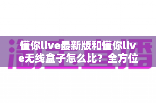 懂你live最新版和懂你live无线盒子怎么比?全方位深度对比解析,帮你选对不踩坑 懂你live最新版和懂你live无线盒子怎么比?全方位深度对比解析,帮你选对不踩坑