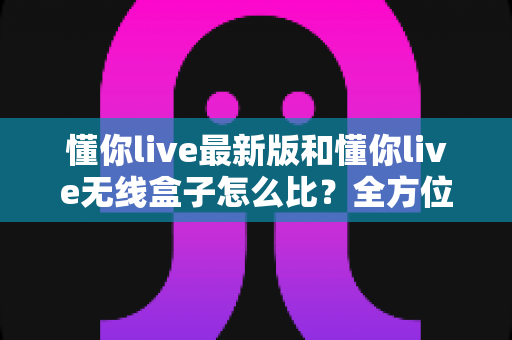 懂你live最新版和懂你live无线盒子怎么比？全方位深度对比解析，帮你选对不踩坑