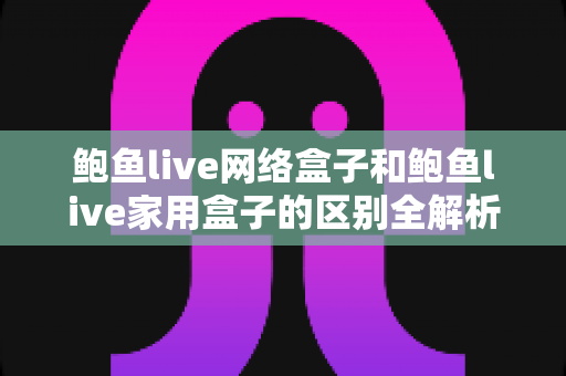 鲍鱼live网络盒子和鲍鱼live家用盒子的区别全解析：选购前必读的家庭娱乐设备指南