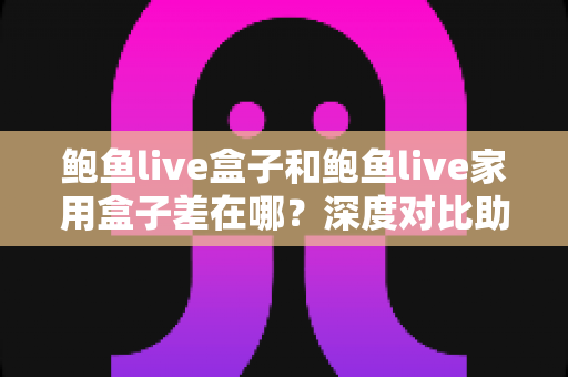 鲍鱼live盒子和鲍鱼live家用盒子差在哪？深度对比助你选对不踩坑