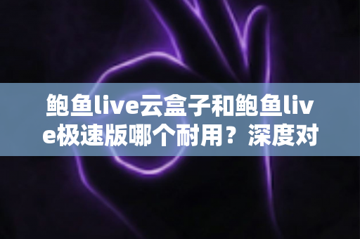 鲍鱼live云盒子和鲍鱼live极速版哪个耐用？深度对比解析，帮你选对不踩坑