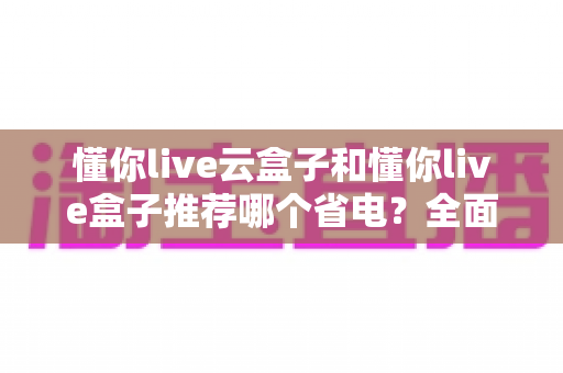 懂你live云盒子和懂你live盒子推荐哪个省电？全面功耗实测对比与选购避坑指南