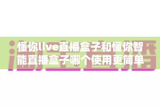 懂你live直播盒子和懂你智能直播盒子哪个使用更简单?新手也能秒上手的全面对比指南 懂你live直播盒子和懂你智能直播盒子哪个使用更简单?新手也能秒上手的全面对比指南