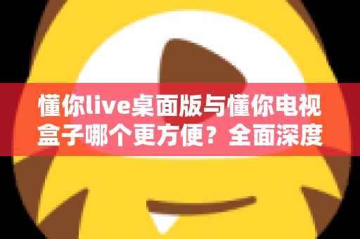 懂你live桌面版与懂你电视盒子哪个更方便？全面深度对比帮你找到最佳观看方案