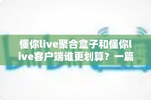懂你live聚合盒子和懂你live客户端谁更划算？一篇看懂两种方案的性价比对比与选购指南