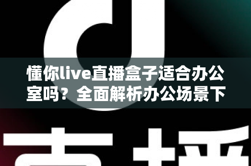 懂你live直播盒子适合办公室吗？全面解析办公场景下的实用性与选购指南