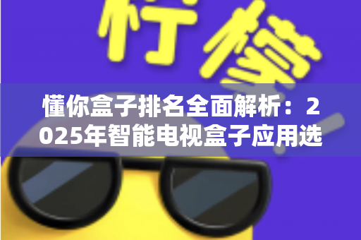 懂你盒子排名全面解析：2025年智能电视盒子应用选购与评测权威指南