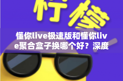 懂你live极速版和懂你live聚合盒子换哪个好？深度对比帮你找到最适合的直播方案