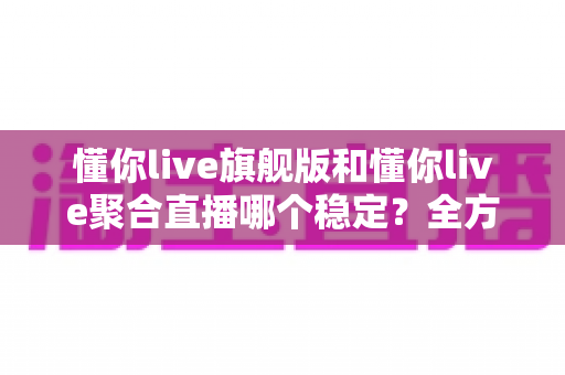 懂你live旗舰版和懂你live聚合直播哪个稳定？全方位对比分析与选购指南