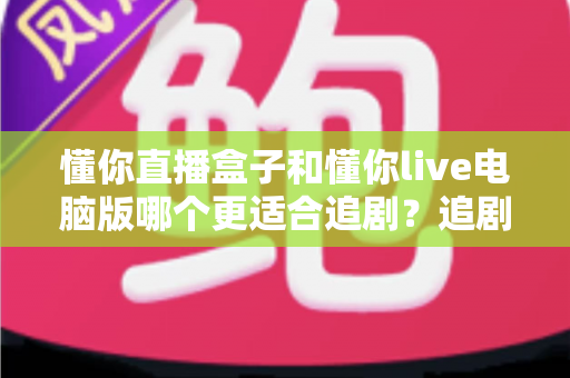 懂你直播盒子和懂你live电脑版哪个更适合追剧？追剧党必读的深度对比与选购指南