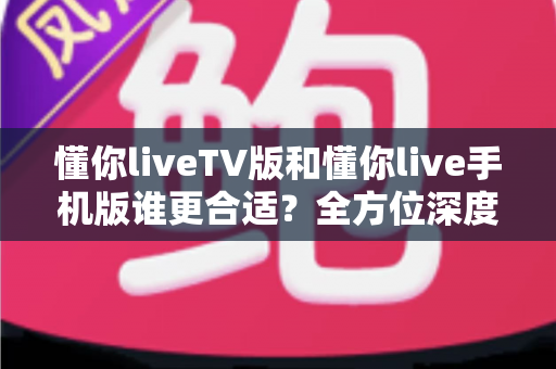 懂你liveTV版和懂你live手机版谁更合适？全方位深度对比帮你选出最适合自己的版本