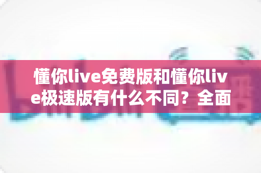 懂你live免费版和懂你live极速版有什么不同?全面对比解析帮你选出最适合的版本 懂你live免费版和懂你live极速版有什么不同?全面对比解析帮你选出最适合的版本