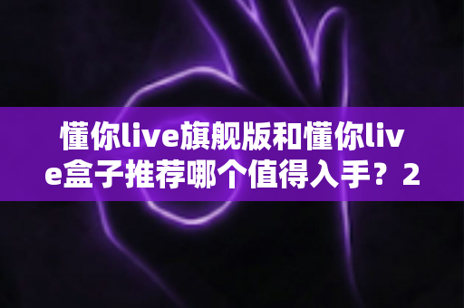 懂你live旗舰版和懂你live盒子推荐哪个值得入手？2025最新选购指南与深度对比评测