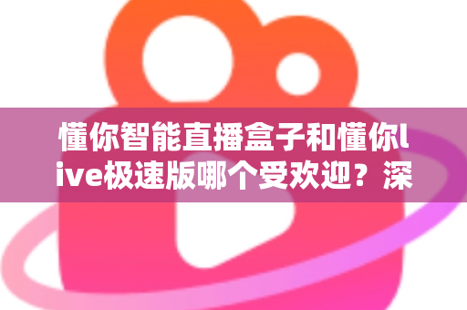 懂你智能直播盒子和懂你live极速版哪个受欢迎？深度对比解析帮你选对工具