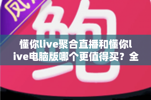 懂你live聚合直播和懂你live电脑版哪个更值得买?全方位对比评测帮你选对版本 懂你live聚合直播和懂你live电脑版哪个更值得买?全方位对比评测帮你选对版本