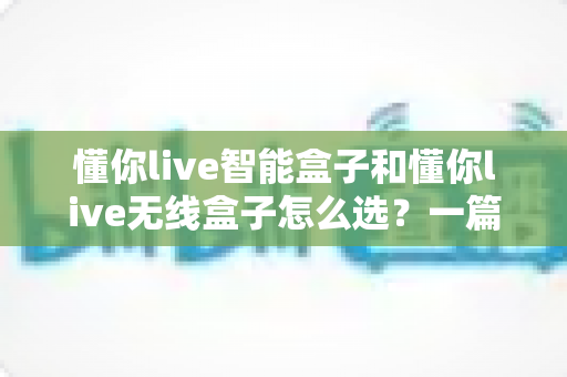 懂你live智能盒子和懂你live无线盒子怎么选？一篇看懂两款电视盒子的区别与选购全攻略
