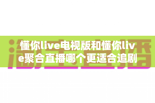 懂你live电视版和懂你live聚合直播哪个更适合追剧？全面对比测评帮你选出最佳追剧神器