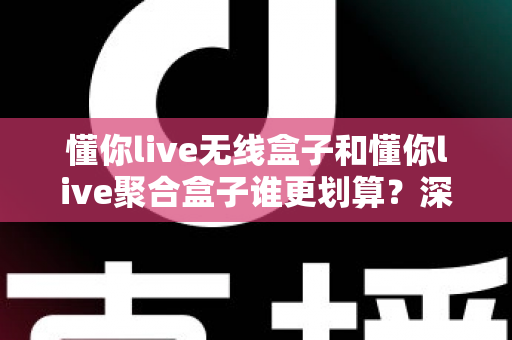 懂你live无线盒子和懂你live聚合盒子谁更划算？深度对比分析帮你选对不选贵