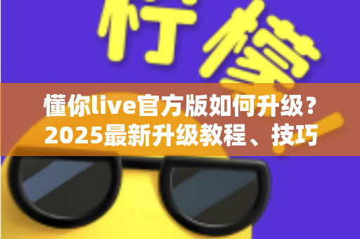 懂你live官方版如何升级？2025最新升级教程、技巧与常见问题一站式指南