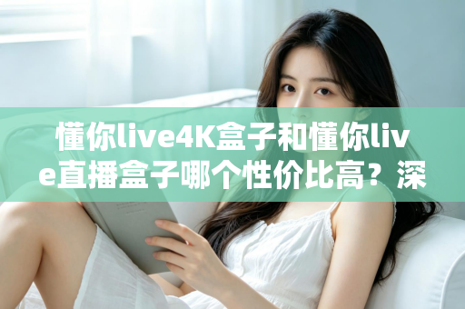 懂你live4K盒子和懂你live直播盒子哪个性价比高？深度对比解析帮你选对不选贵