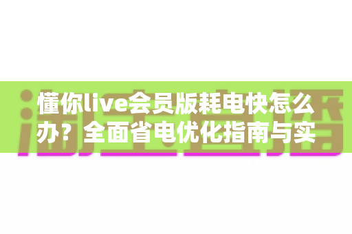懂你live会员版耗电快怎么办？全面省电优化指南与实用解决方案