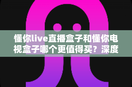 懂你live直播盒子和懂你电视盒子哪个更值得买？深度对比测评帮你选对不选贵
