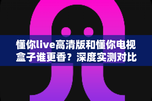 懂你live高清版和懂你电视盒子谁更香？深度实测对比，帮你选对不选贵