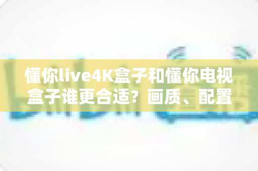 懂你live4K盒子和懂你电视盒子谁更合适？画质、配置、价格一站式对比选购指南