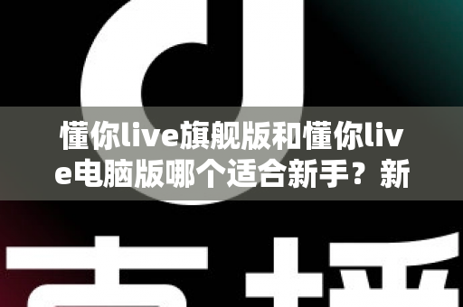 懂你live旗舰版和懂你live电脑版哪个适合新手？新手入门选版全攻略与避坑指南