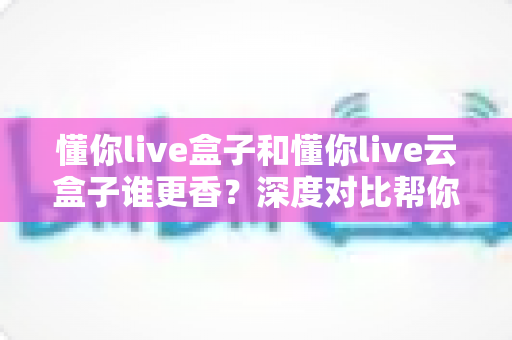 懂你live盒子和懂你live云盒子谁更香？深度对比帮你选对不选贵