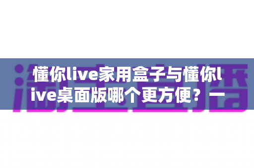 懂你live家用盒子与懂你live桌面版哪个更方便？一篇文章帮你选对设备