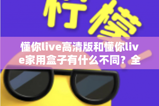 懂你live高清版和懂你live家用盒子有什么不同？全方位对比解析两款产品的核心差异与选购指南