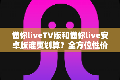 懂你liveTV版和懂你live安卓版谁更划算？全方位性价比对比与选购指南