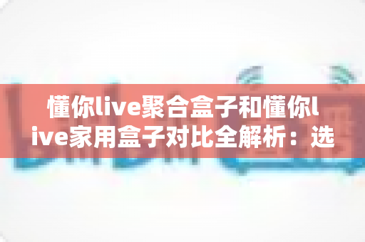懂你live聚合盒子和懂你live家用盒子对比全解析：选购前必看的功能、场景与性价比指南