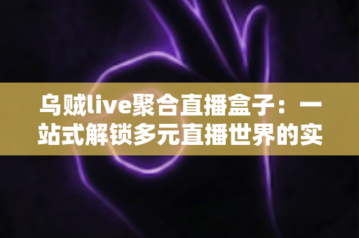 乌贼live聚合直播盒子：一站式解锁多元直播世界的实用指南