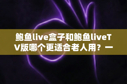鲍鱼live盒子和鲍鱼liveTV版哪个更适合老人用？一份让长辈轻松看电视的实用指南