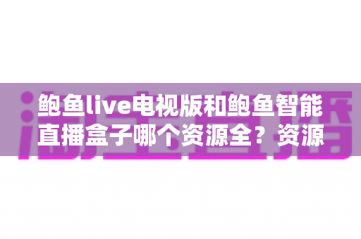 鲍鱼live电视版和鲍鱼智能直播盒子哪个资源全？资源对比与选购指南一文讲透