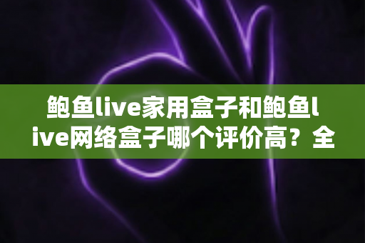 鲍鱼live家用盒子和鲍鱼live网络盒子哪个评价高？全方位深度对比评测，帮你选对不花冤枉钱