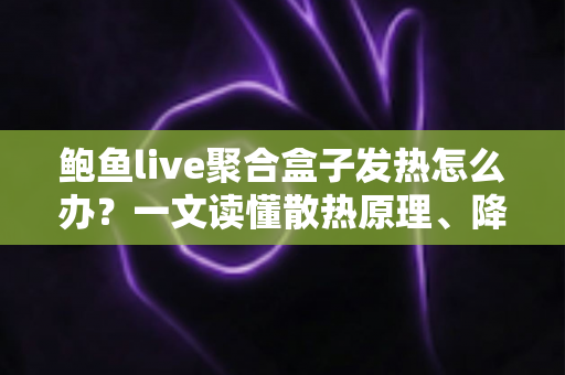 鲍鱼live聚合盒子发热怎么办？一文读懂散热原理、降温妙招与日常养护全攻略
