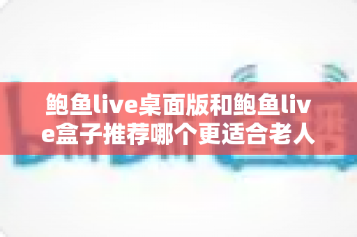 鲍鱼live桌面版和鲍鱼live盒子推荐哪个更适合老人用？中老年观看体验全面对比与实用选购指南
